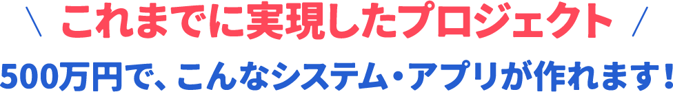 これまでに実現したプロジェクト 500万円で、こんなシステム・アプリが作れます！