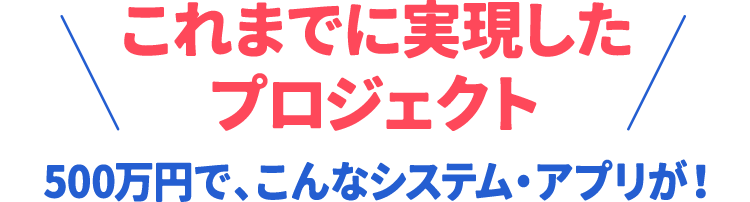 これまでに実現したプロジェクト 500万円で、こんなシステム・アプリが作れます！